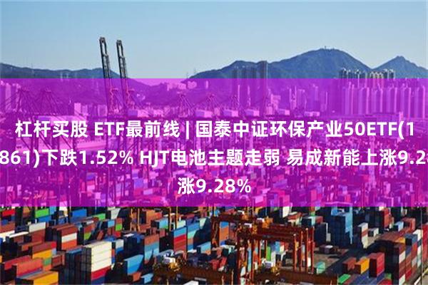 杠杆买股 ETF最前线 | 国泰中证环保产业50ETF(159861)下跌1.52% HJT电池主题走弱 易成新能上涨9.28%