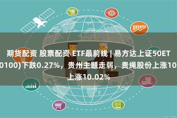 期货配资 股票配资 ETF最前线 | 易方达上证50ETF(510100)下跌0.27%，贵州主题走弱，贵绳股份上涨10.02%