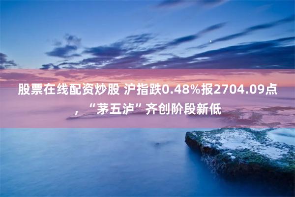 股票在线配资炒股 沪指跌0.48%报2704.09点，“茅五泸”齐创阶段新低