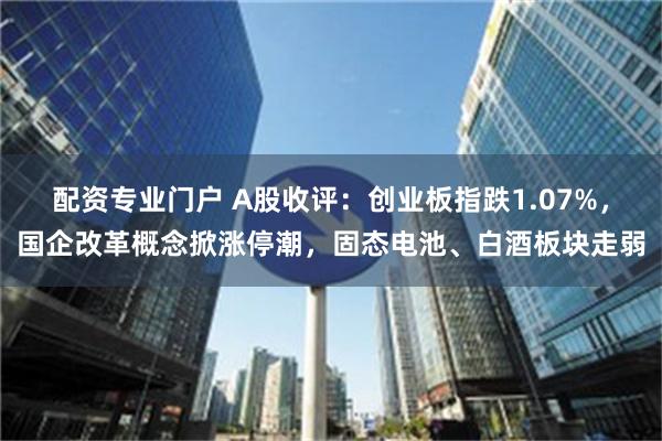 配资专业门户 A股收评：创业板指跌1.07%，国企改革概念掀涨停潮，固态电池、白酒板块走弱