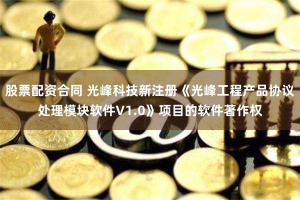 股票配资合同 光峰科技新注册《光峰工程产品协议处理模块软件V1.0》项目的软件著作权