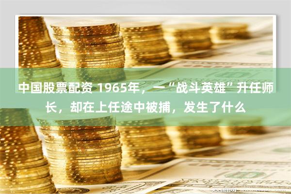 中国股票配资 1965年，一“战斗英雄”升任师长，却在上任途中被捕，发生了什么