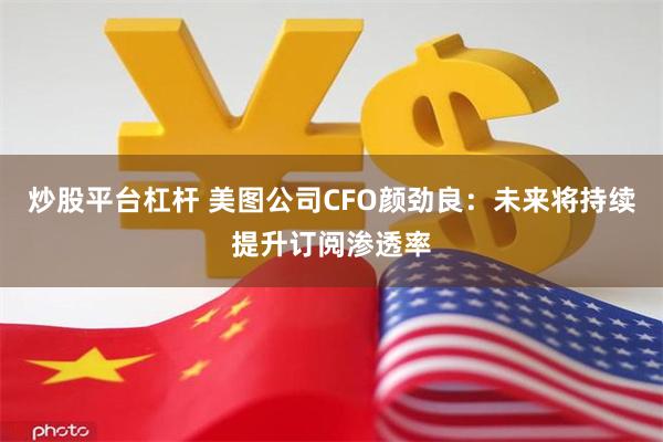 炒股平台杠杆 美图公司CFO颜劲良：未来将持续提升订阅渗透率