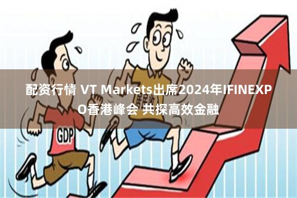 配资行情 VT Markets出席2024年IFINEXPO香港峰会 共探高效金融