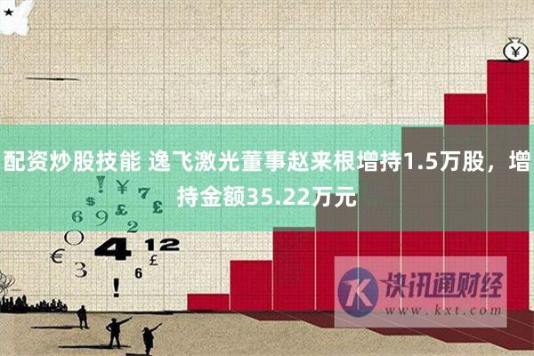 配资炒股技能 逸飞激光董事赵来根增持1.5万股，增持金额35.22万元