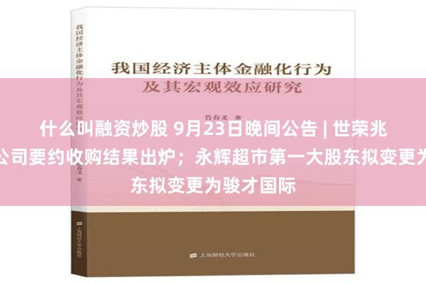 什么叫融资炒股 9月23日晚间公告 | 世荣兆业获安居公司要约收购结果出炉；永辉超市第一大股东拟变更为骏才国际