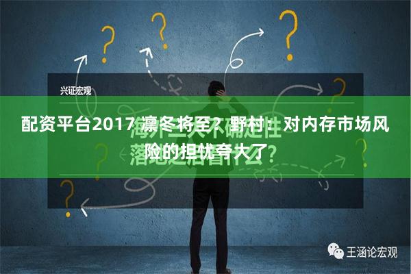 配资平台2017 凛冬将至？野村：对内存市场风险的担忧夸大了