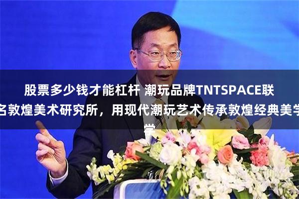 股票多少钱才能杠杆 潮玩品牌TNTSPACE联名敦煌美术研究所，用现代潮玩艺术传承敦煌经典美学