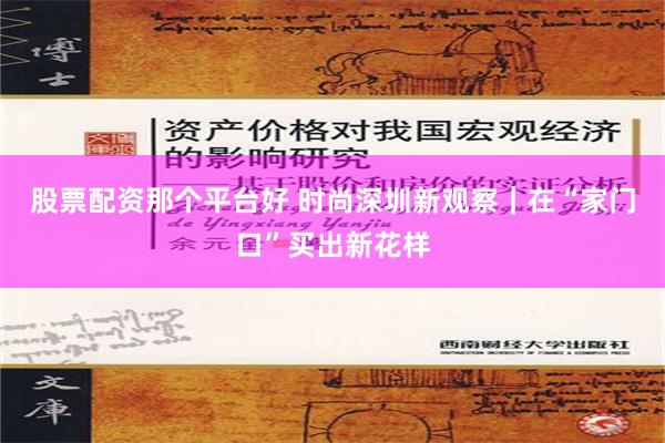 股票配资那个平台好 时尚深圳新观察｜在“家门口”买出新花样