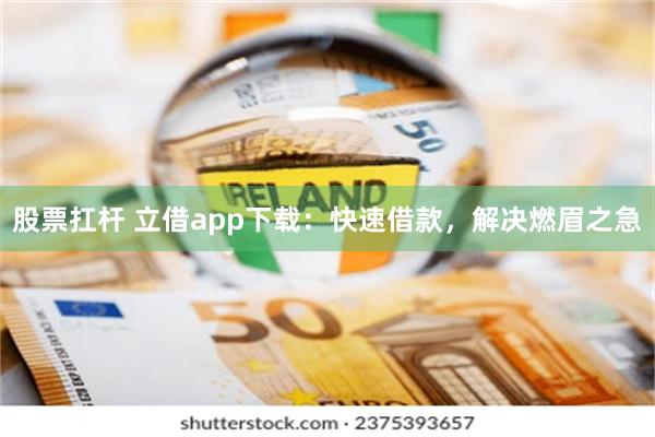 股票扛杆 立借app下载：快速借款，解决燃眉之急