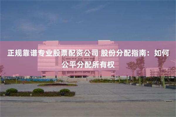 正规靠谱专业股票配资公司 股份分配指南：如何公平分配所有权