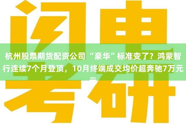 杭州股票期货配资公司 “豪华”标准变了？鸿蒙智行连续7个月登顶，10月终端成交均价超奔驰7万元