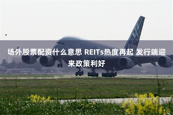 场外股票配资什么意思 REITs热度再起 发行端迎来政策利好