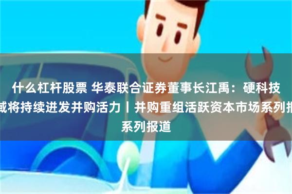 什么杠杆股票 华泰联合证券董事长江禹：硬科技领域将持续迸发并购活力丨并购重组活跃资本市场系列报道