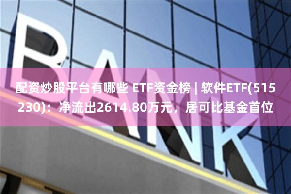 配资炒股平台有哪些 ETF资金榜 | 软件ETF(515230)：净流出2614.80万元，居可比基金首位