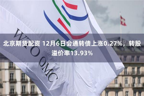 北京期货配资 12月6日会通转债上涨0.27%，转股溢价率13.93%