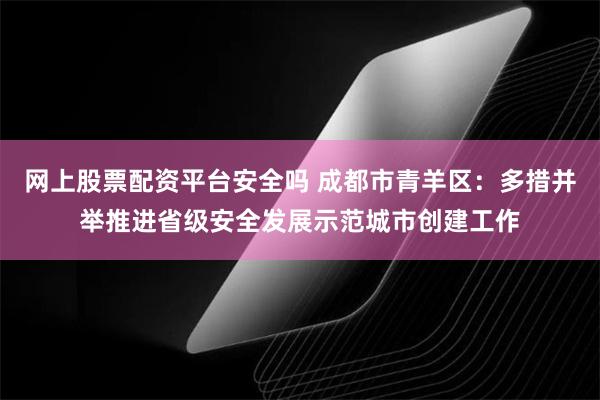 网上股票配资平台安全吗 成都市青羊区：多措并举推进省级安全发展示范城市创建工作