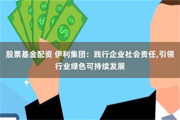 股票基金配资 伊利集团：践行企业社会责任,引领行业绿色可持续发展