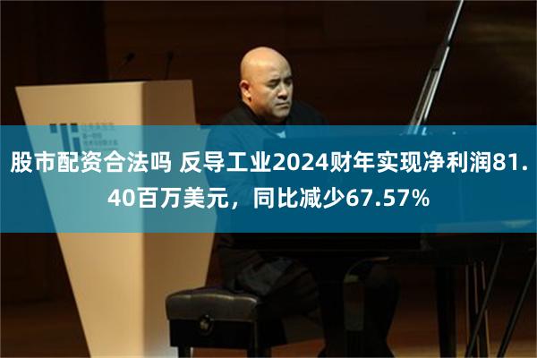 股市配资合法吗 反导工业2024财年实现净利润81.40百万美元，同比减少67.57%