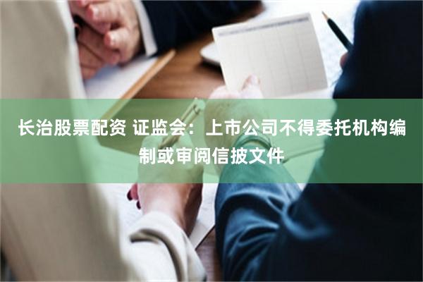 长治股票配资 证监会：上市公司不得委托机构编制或审阅信披文件