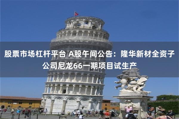 股票市场杠杆平台 A股午间公告：隆华新材全资子公司尼龙66一期项目试生产