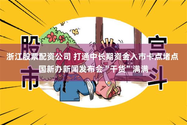 浙江股票配资公司 打通中长期资金入市卡点堵点 国新办新闻发布会“干货”满满