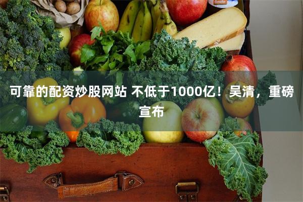 可靠的配资炒股网站 不低于1000亿！吴清，重磅宣布