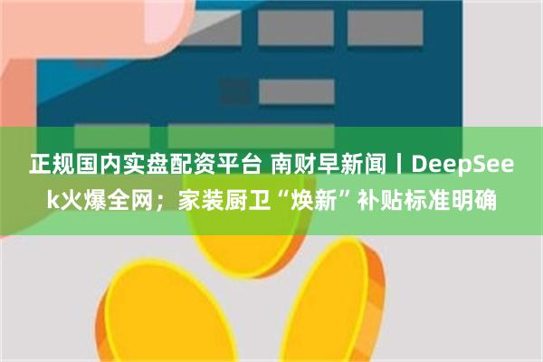 正规国内实盘配资平台 南财早新闻丨DeepSeek火爆全网；家装厨卫“焕新”补贴标准明确