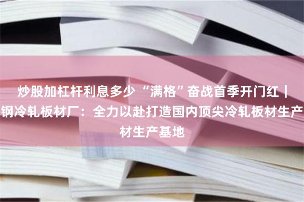 炒股加杠杆利息多少 “满格”奋战首季开门红｜稀土钢冷轧板材厂：全力以赴打造国内顶尖冷轧板材生产基地