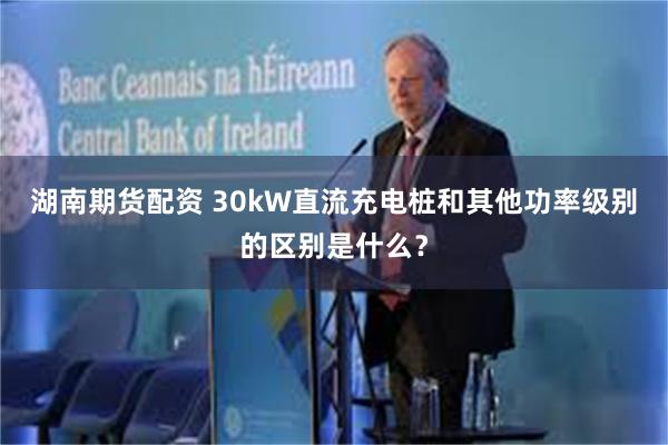 湖南期货配资 30kW直流充电桩和其他功率级别的区别是什么？