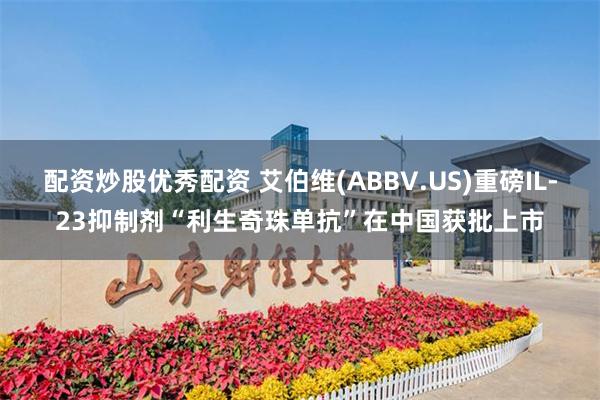 配资炒股优秀配资 艾伯维(ABBV.US)重磅IL-23抑制剂“利生奇珠单抗”在中国获批上市