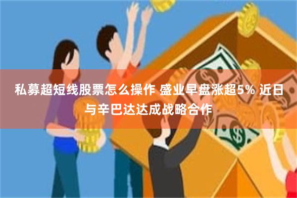 私募超短线股票怎么操作 盛业早盘涨超5% 近日与辛巴达达成战略合作